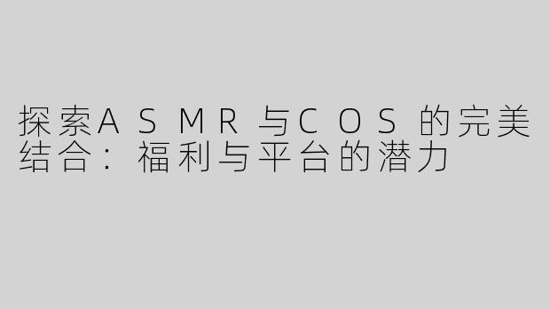 探索ASMR与COS的完美结合：福利与平台的潜力