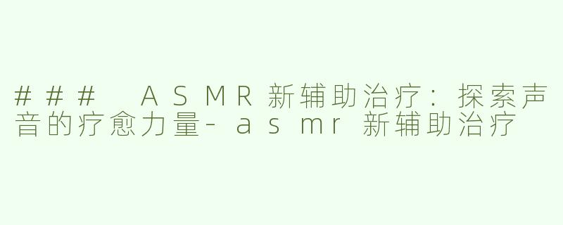 ### ASMR新辅助治疗：探索声音的疗愈力量-asmr新辅助治疗