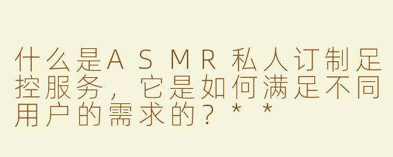 什么是ASMR私人订制足控服务，它是如何满足不同用户的需求的？**