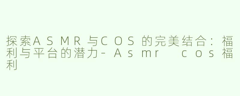 探索ASMR与COS的完美结合：福利与平台的潜力-Asmr cos福利