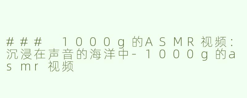 ### 1000g的ASMR视频：沉浸在声音的海洋中-1000g的asmr视频