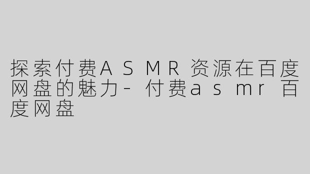 探索付费ASMR资源在百度网盘的魅力-付费asmr百度网盘