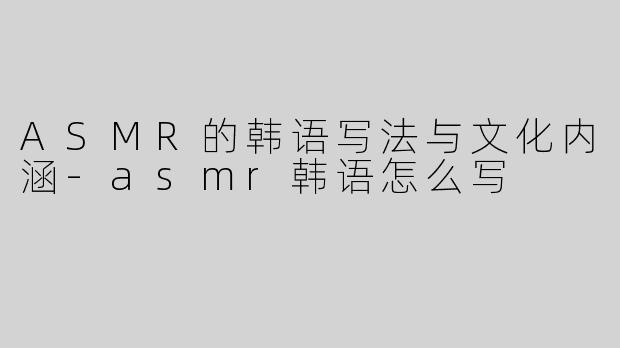 ASMR的韩语写法与文化内涵-asmr韩语怎么写