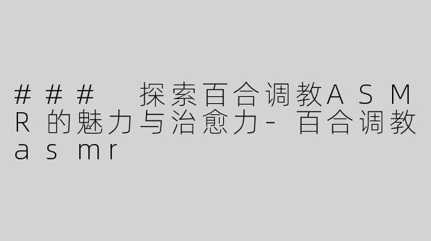 ### 探索百合调教ASMR的魅力与治愈力-百合调教asmr