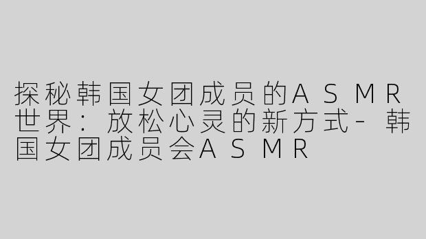 探秘韩国女团成员的ASMR世界：放松心灵的新方式-韩国女团成员会ASMR