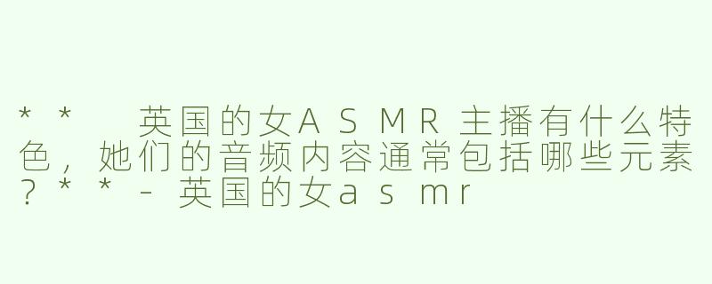 ** 英国的女ASMR主播有什么特色，她们的音频内容通常包括哪些元素？**