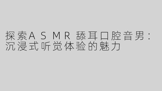 探索ASMR舔耳口腔音男：沉浸式听觉体验的魅力