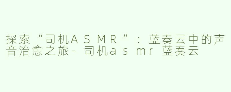 探索“司机ASMR”：蓝奏云中的声音治愈之旅