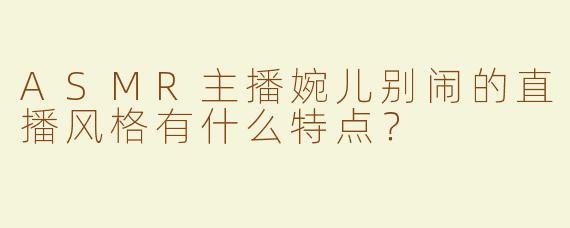 ASMR主播婉儿别闹的直播风格有什么特点？