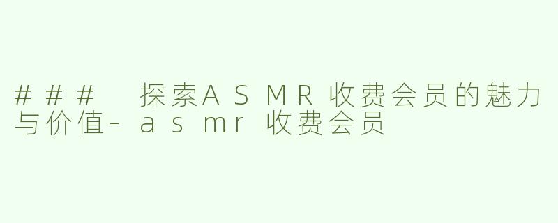 ### 探索ASMR收费会员的魅力与价值-asmr收费会员