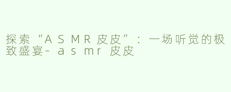 探索“ASMR皮皮”：一场听觉的极致盛宴-asmr皮皮