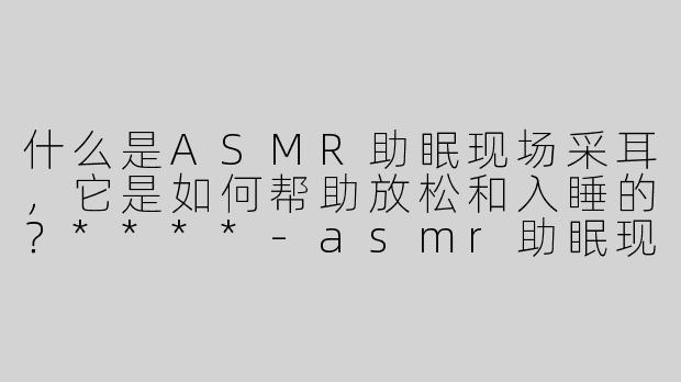 什么是ASMR助眠现场采耳，它是如何帮助放松和入睡的？****