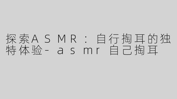 探索ASMR：自行掏耳的独特体验-asmr自己掏耳