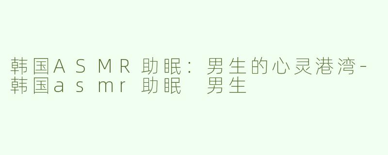 韩国ASMR助眠：男生的心灵港湾-韩国asmr助眠 男生