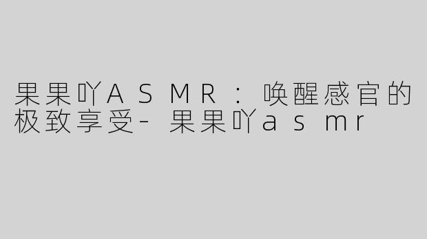 果果吖ASMR：唤醒感官的极致享受-果果吖asmr