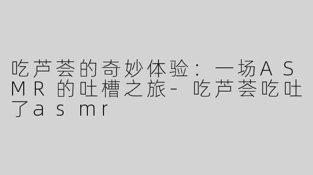 吃芦荟的奇妙体验：一场ASMR的吐槽之旅-吃芦荟吃吐了asmr