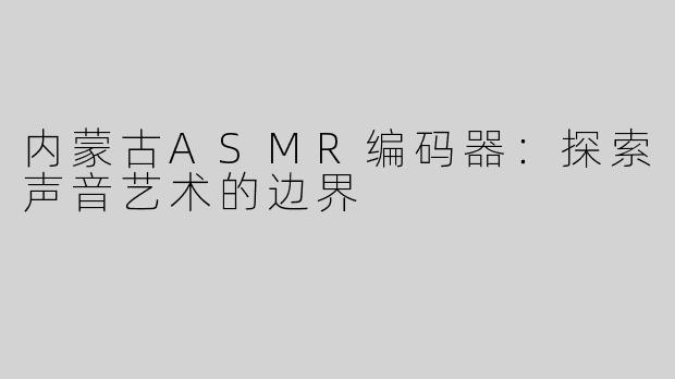 内蒙古ASMR编码器：探索声音艺术的边界