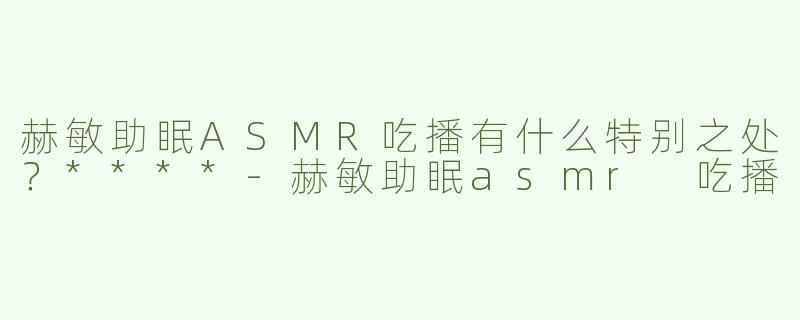 赫敏助眠ASMR吃播有什么特别之处？****
