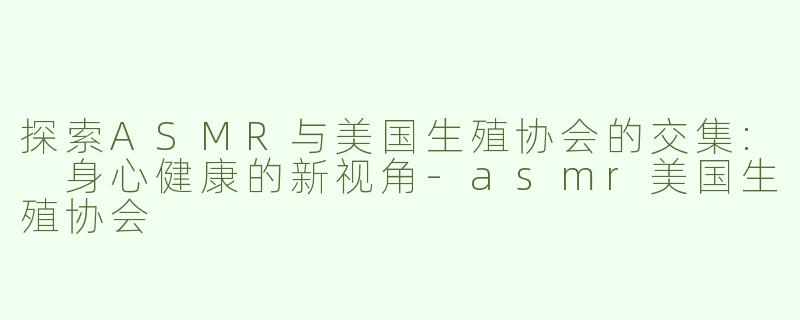 探索ASMR与美国生殖协会的交集: 身心健康的新视角-asmr美国生殖协会