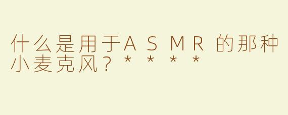什么是用于ASMR的那种小麦克风？****