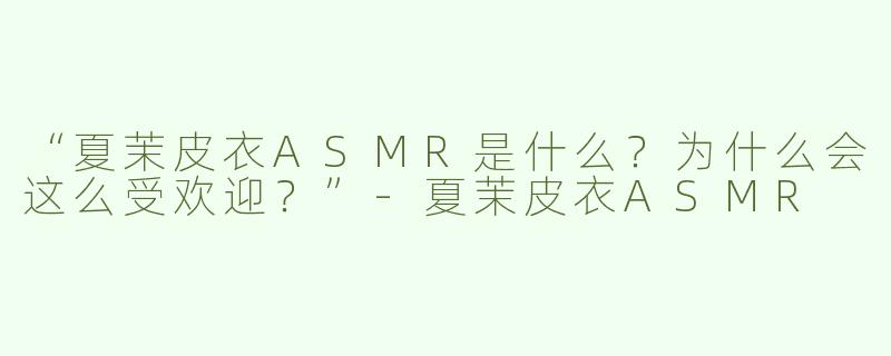 “夏茉皮衣ASMR是什么？为什么会这么受欢迎？”