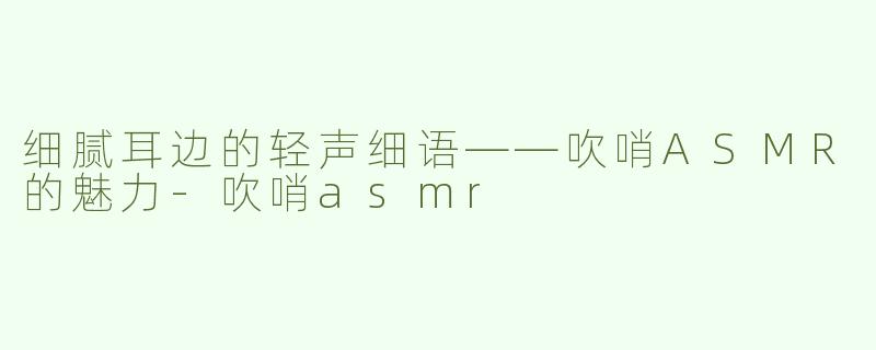 细腻耳边的轻声细语——吹哨ASMR的魅力-吹哨asmr