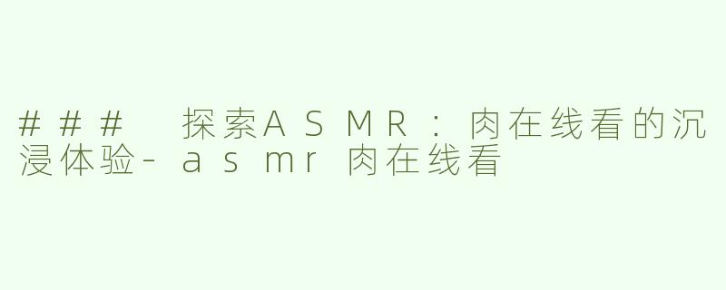 ### 探索ASMR：肉在线看的沉浸体验-asmr肉在线看