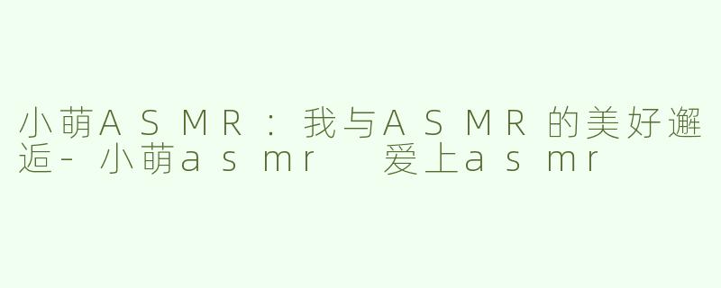 小萌ASMR：我与ASMR的美好邂逅-小萌asmr 爱上asmr