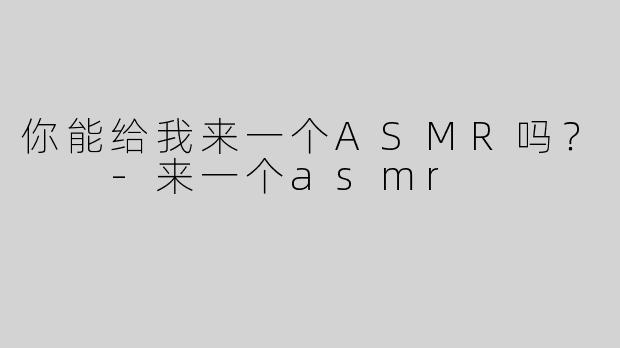 你能给我来一个ASMR吗？  