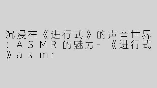 沉浸在《进行式》的声音世界：ASMR的魅力-《进行式》asmr