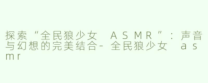 探索“全民狼少女 ASMR”：声音与幻想的完美结合-全民狼少女 asmr