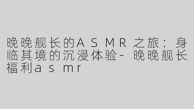 晚晚舰长的ASMR之旅：身临其境的沉浸体验-晚晚舰长福利asmr