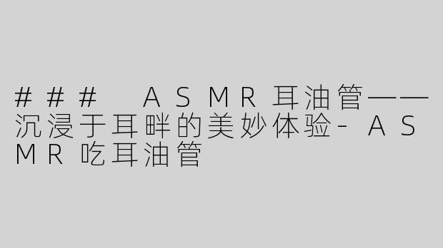 ### ASMR耳油管——沉浸于耳畔的美妙体验-ASMR吃耳油管