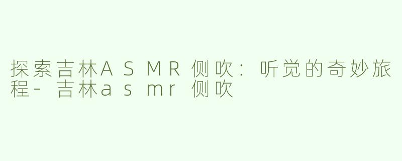探索吉林ASMR侧吹：听觉的奇妙旅程-吉林asmr侧吹