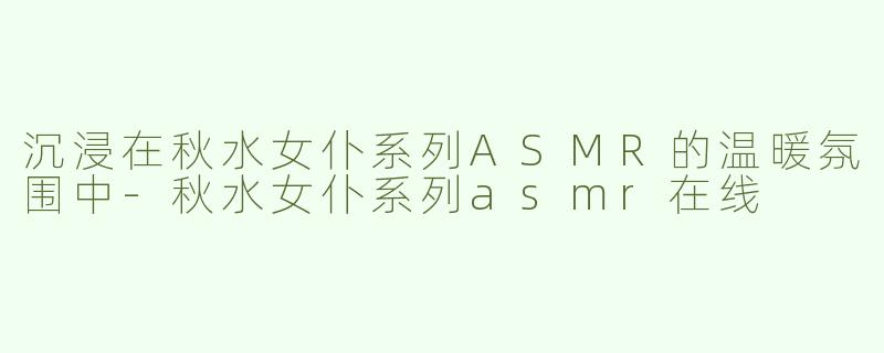 沉浸在秋水女仆系列ASMR的温暖氛围中-秋水女仆系列asmr在线