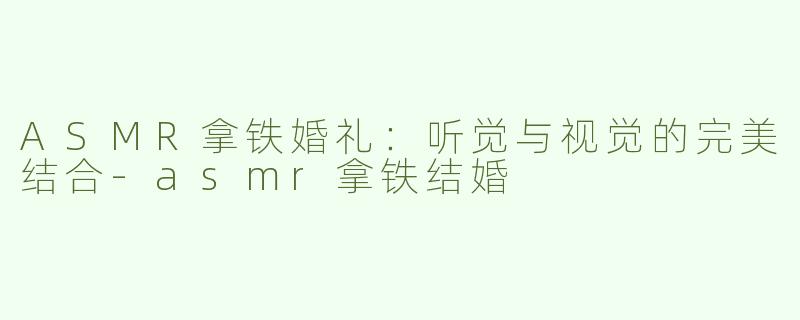 ASMR拿铁婚礼：听觉与视觉的完美结合-asmr拿铁结婚