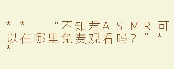 ** “不知君ASMR可以在哪里免费观看吗？”**