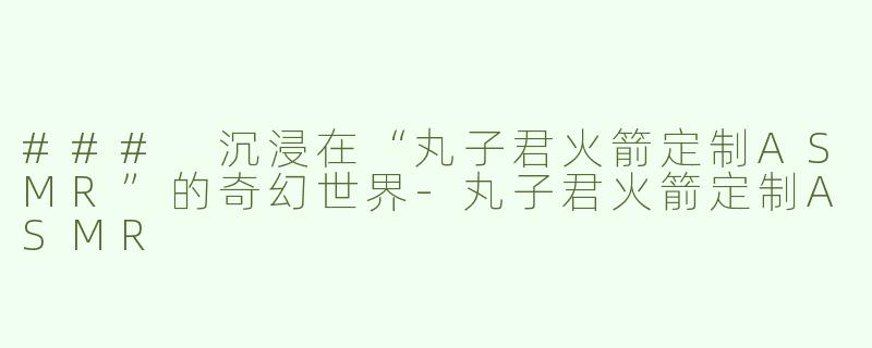 ### 沉浸在“丸子君火箭定制ASMR”的奇幻世界-丸子君火箭定制ASMR