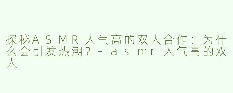 探秘ASMR人气高的双人合作：为什么会引发热潮？-asmr人气高的双人