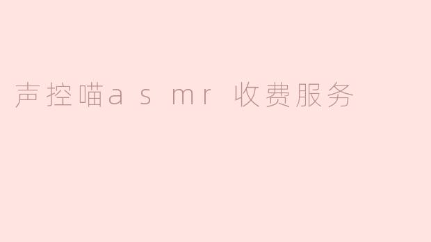 沉浸于声控喵ASMR：全新收费服务带来前所未有的放松体验