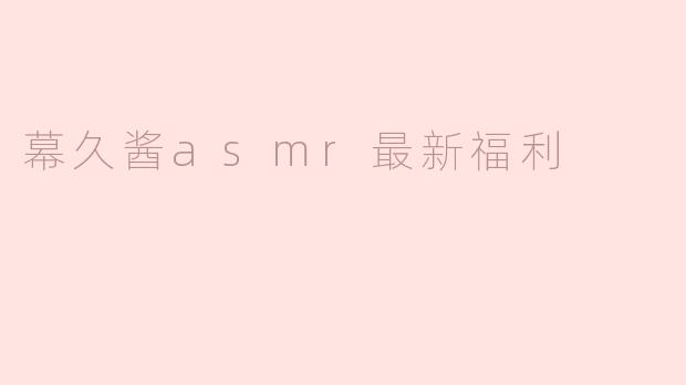 幕久酱ASMR最近有哪些新的福利内容可以体验？****