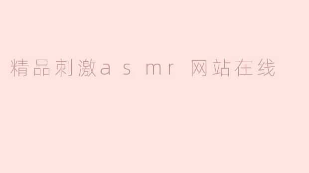 什么是精品刺激 ASMR 网站在线，它有什么独特之处？****