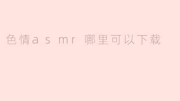 探索色情ASMR内容的获取渠道与注意事项