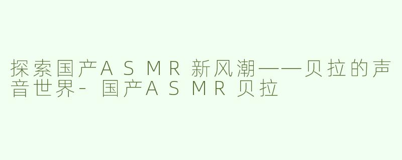 探索国产ASMR新风潮——贝拉的声音世界-国产ASMR贝拉