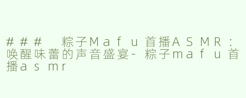 ### 粽子Mafu首播ASMR：唤醒味蕾的声音盛宴-粽子mafu首播asmr