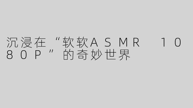沉浸在“软软ASMR 1080P”的奇妙世界