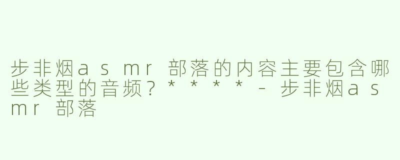 步非烟asmr部落的内容主要包含哪些类型的音频？****