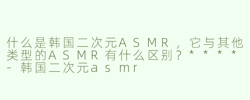 什么是韩国二次元ASMR，它与其他类型的ASMR有什么区别？****