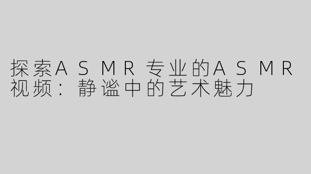 探索ASMR专业的ASMR视频：静谧中的艺术魅力