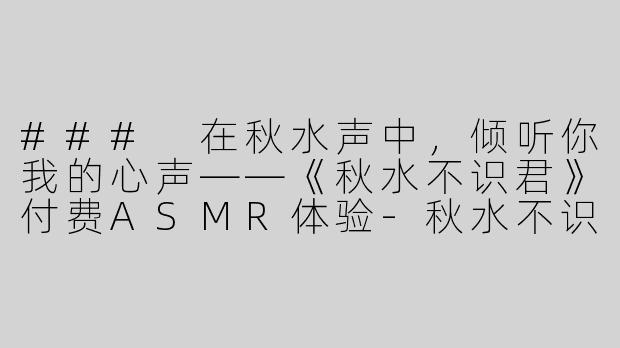 ### 在秋水声中，倾听你我的心声——《秋水不识君》付费ASMR体验-秋水不识君付费asmr